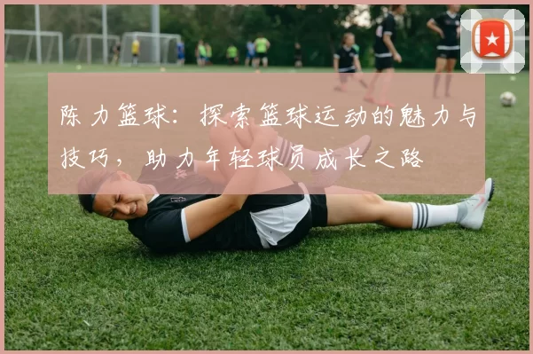 陈力篮球：探索篮球运动的魅力与技巧，助力年轻球员成长之路