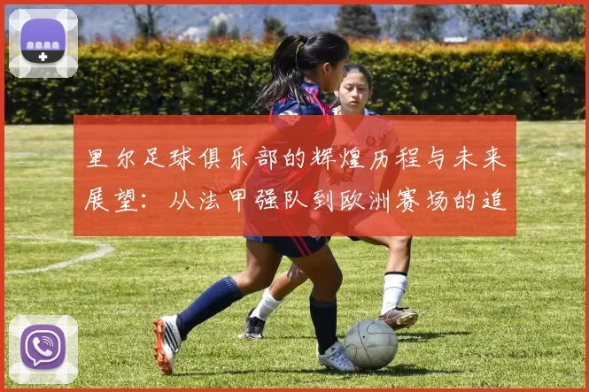 里尔足球俱乐部的辉煌历程与未来展望：从法甲强队到欧洲赛场的追梦之旅
