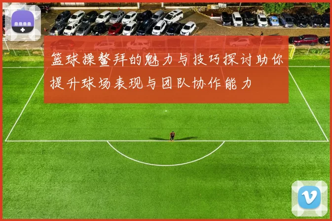 篮球操鳌拜的魅力与技巧探讨助你提升球场表现与团队协作能力
