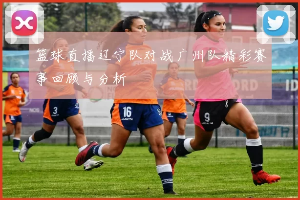 篮球直播辽宁队对战广州队精彩赛事回顾与分析