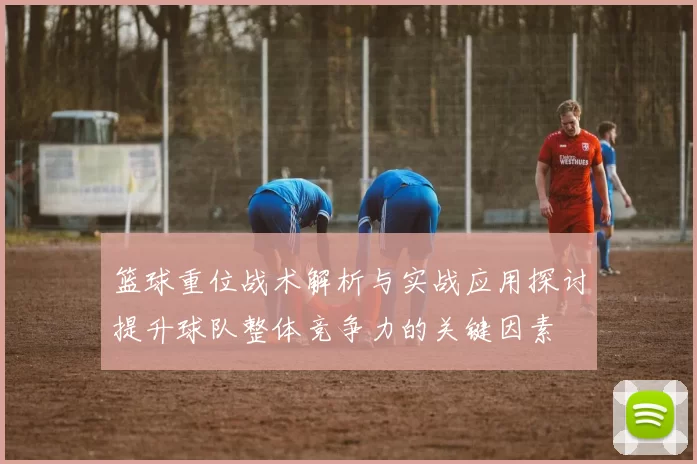 篮球重位战术解析与实战应用探讨提升球队整体竞争力的关键因素