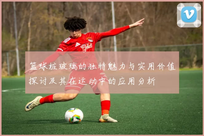 篮球桩玻璃的独特魅力与实用价值探讨及其在运动中的应用分析